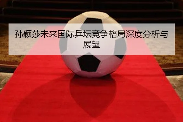 孙颖莎未来国际乒坛竞争格局深度分析与展望