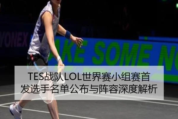 TES战队LOL世界赛小组赛首发选手名单公布与阵容深度解析
